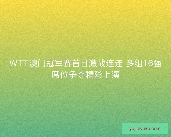 WTT澳门冠军赛首日激战连连 多组16强席位争夺精彩上演