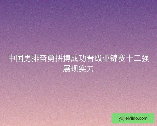 中国男排奋勇拼搏成功晋级亚锦赛十二强展现实力 中国男排奋勇拼搏成功晋级亚锦赛十二强展现实力
