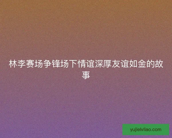 林李赛场争锋场下情谊深厚友谊如金的故事 林李赛场争锋场下情谊深厚友谊如金的故事