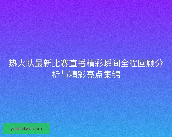热火队最新比赛直播精彩瞬间全程回顾分析与精彩亮点集锦 热火队最新比赛直播精彩瞬间全程回顾分析与精彩亮点集锦