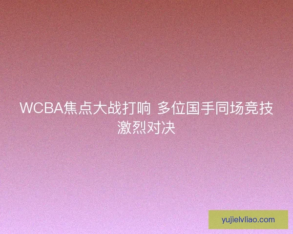 WCBA焦点大战打响 多位国手同场竞技激烈对决 WCBA焦点大战打响 多位国手同场竞技激烈对决