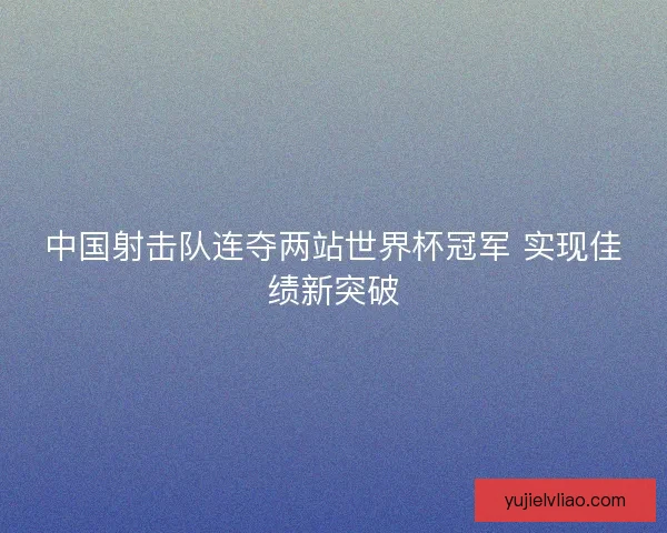 中国射击队连夺两站世界杯冠军 实现佳绩新突破 中国射击队连夺两站世界杯冠军 实现佳绩新突破