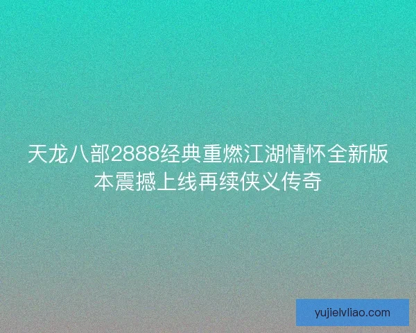 天龙八部2888经典重燃江湖情怀全新版本震撼上线再续侠义传奇