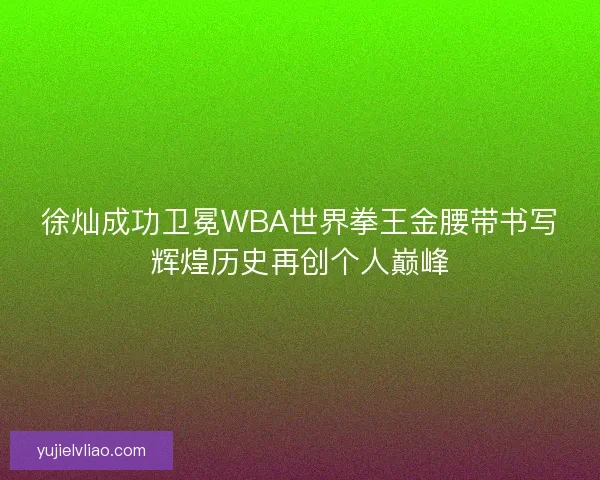 徐灿成功卫冕WBA世界拳王金腰带书写辉煌历史再创个人巅峰