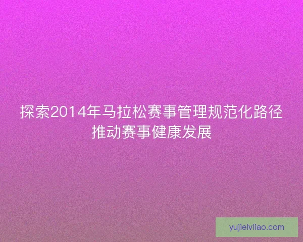 探索2014年马拉松赛事管理规范化路径推动赛事健康发展 探索2014年马拉松赛事管理规范化路径推动赛事健康发展