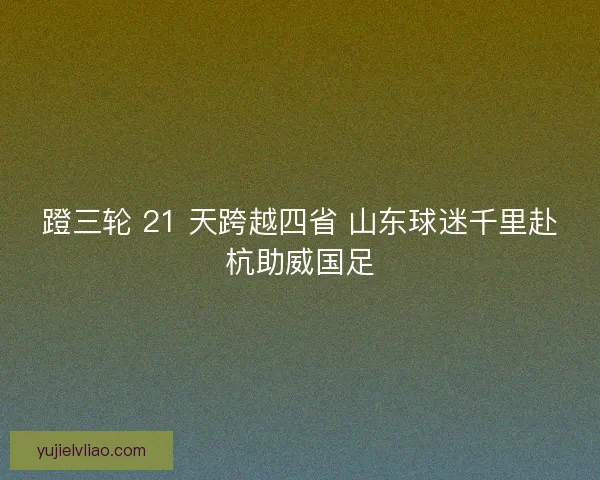 蹬三轮 21 天跨越四省 山东球迷千里赴杭助威国足 蹬三轮 21 天跨越四省 山东球迷千里赴杭助威国足
