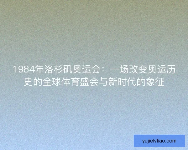 1984年洛杉矶奥运会:一场改变奥运历史的全球体育盛会与新时代的象征 1984年洛杉矶奥运会:一场改变奥运历史的全球体育盛会与新时代的象征