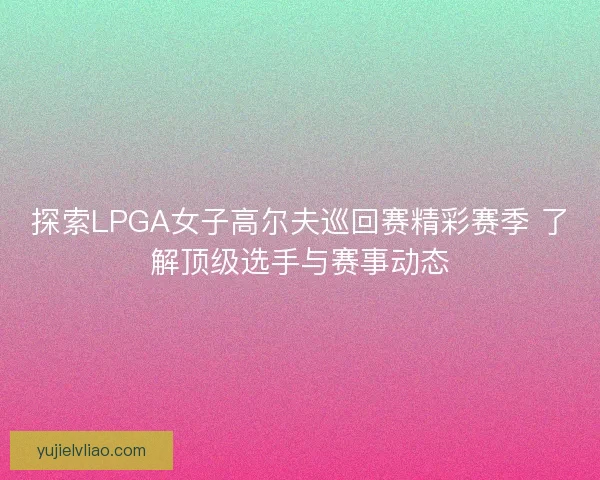 探索LPGA女子高尔夫巡回赛精彩赛季 了解顶级选手与赛事动态