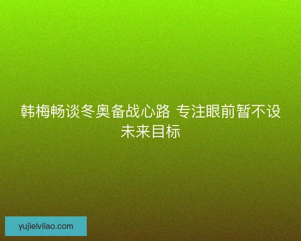 韩梅畅谈冬奥备战心路 专注眼前暂不设未来目标