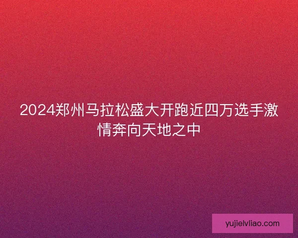 2024郑州马拉松盛大开跑近四万选手激情奔向天地之中