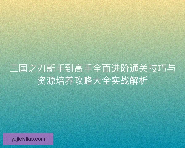 三国之刃新手到高手全面进阶通关技巧与资源培养攻略大全实战解析