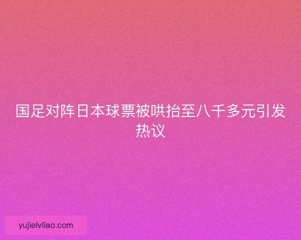 国足对阵日本球票被哄抬至八千多元引发热议 国足对阵日本球票被哄抬至八千多元引发热议