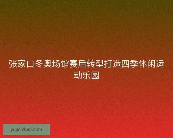 张家口冬奥场馆赛后转型打造四季休闲运动乐园