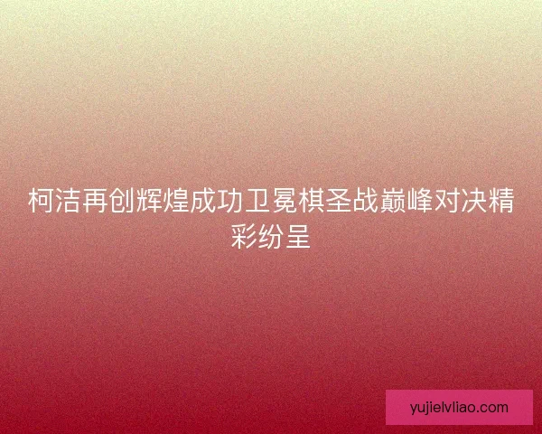柯洁再创辉煌成功卫冕棋圣战巅峰对决精彩纷呈