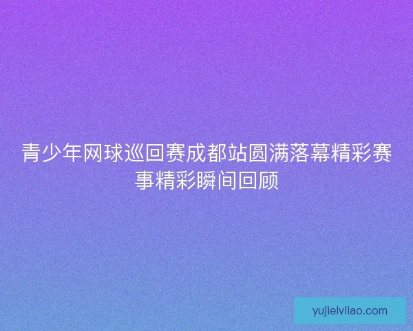青少年网球巡回赛成都站圆满落幕精彩赛事精彩瞬间回顾
