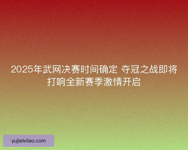2025年武网决赛时间确定 夺冠之战即将打响全新赛季激情开启