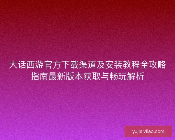 大话西游官方下载渠道及安装教程全攻略指南最新版本获取与畅玩解析