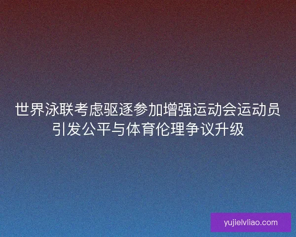 世界泳联考虑驱逐参加增强运动会运动员引发公平与体育伦理争议升级 世界泳联考虑驱逐参加增强运动会运动员引发公平与体育伦理争议升级