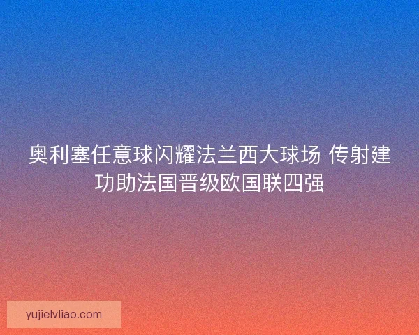 奥利塞任意球闪耀法兰西大球场 传射建功助法国晋级欧国联四强