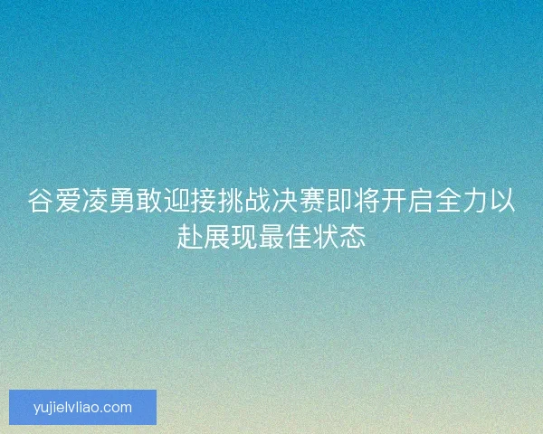 谷爱凌勇敢迎接挑战决赛即将开启全力以赴展现最佳状态