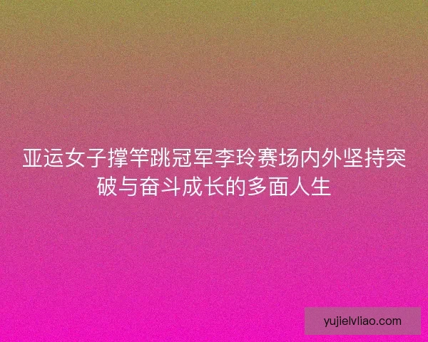 亚运女子撑竿跳冠军李玲赛场内外坚持突破与奋斗成长的多面人生