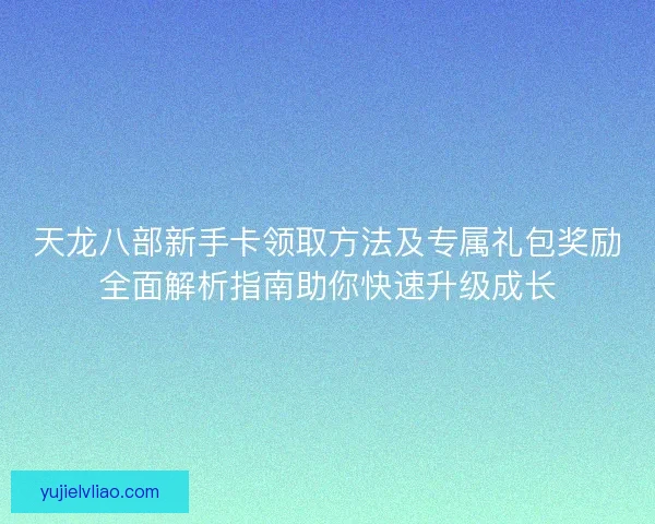 天龙八部新手卡领取方法及专属礼包奖励全面解析指南助你快速升级成长
