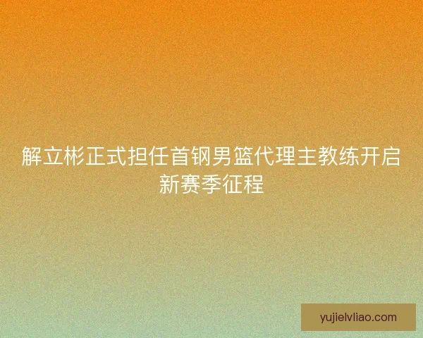 解立彬正式担任首钢男篮代理主教练开启新赛季征程