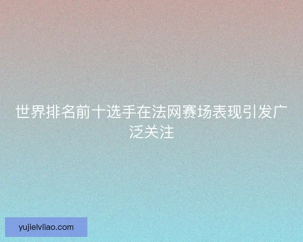 世界排名前十选手在法网赛场表现引发广泛关注
