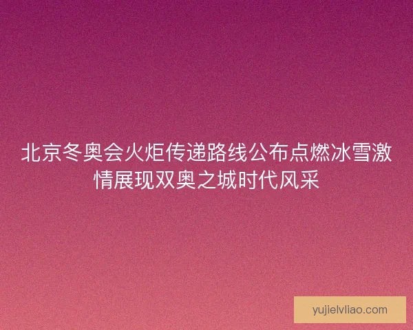 北京冬奥会火炬传递路线公布点燃冰雪激情展现双奥之城时代风采