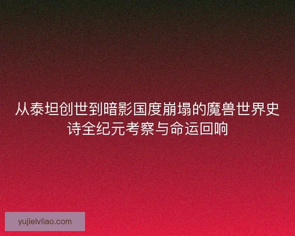 从泰坦创世到暗影国度崩塌的魔兽世界史诗全纪元考察与命运回响