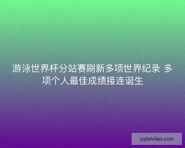 游泳世界杯分站赛刷新多项世界纪录 多项个人最佳成绩接连诞生 游泳世界杯分站赛刷新多项世界纪录 多项个人最佳成绩接连诞生