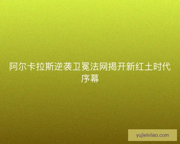 阿尔卡拉斯逆袭卫冕法网揭开新红土时代序幕 阿尔卡拉斯逆袭卫冕法网揭开新红土时代序幕