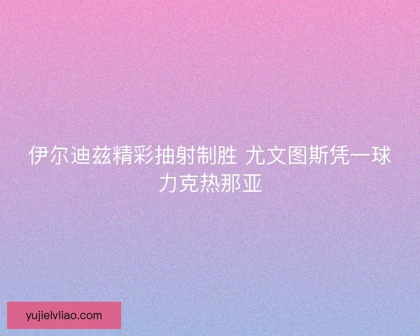 伊尔迪兹精彩抽射制胜 尤文图斯凭一球力克热那亚 伊尔迪兹精彩抽射制胜 尤文图斯凭一球力克热那亚