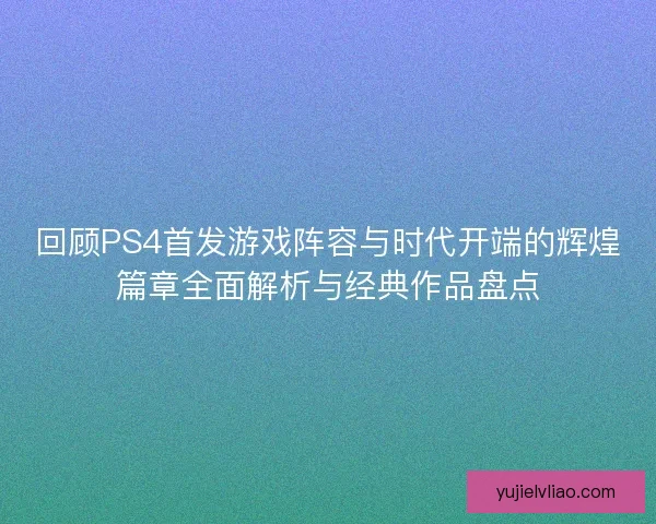 回顾PS4首发游戏阵容与时代开端的辉煌篇章全面解析与经典作品盘点 回顾PS4首发游戏阵容与时代开端的辉煌篇章全面解析与经典作品盘点
